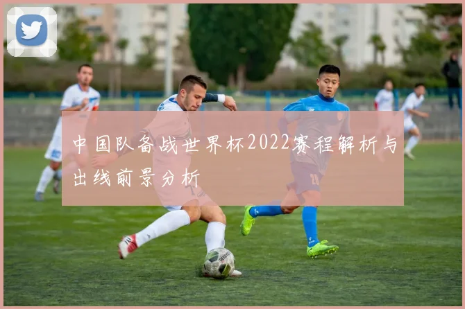 中国队备战世界杯2022赛程解析与出线前景分析
