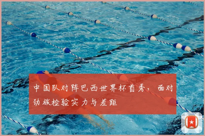 中国队对阵巴西世界杯首秀，面对劲旅检验实力与差距