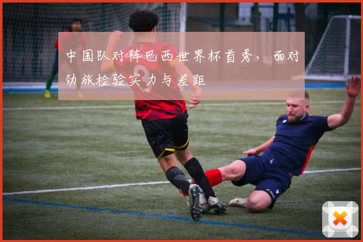 中国队对阵巴西世界杯首秀，面对劲旅检验实力与差距