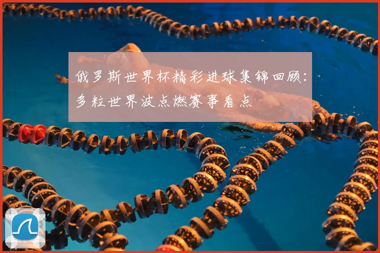 俄罗斯世界杯精彩进球集锦回顾:多粒世界波点燃赛事看点