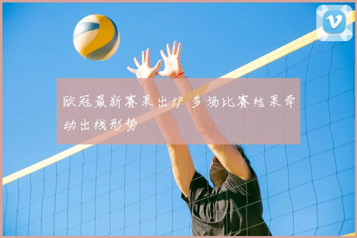 欧冠最新赛果出炉 多场比赛结果牵动出线形势