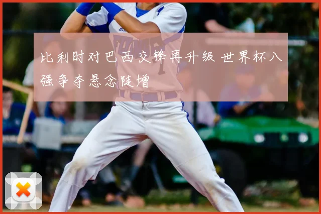 比利时对巴西交锋再升级 世界杯八强争夺悬念陡增