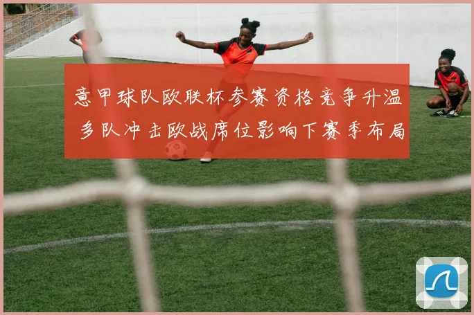 意甲球队欧联杯参赛资格竞争升温 多队冲击欧战席位影响下赛季布局