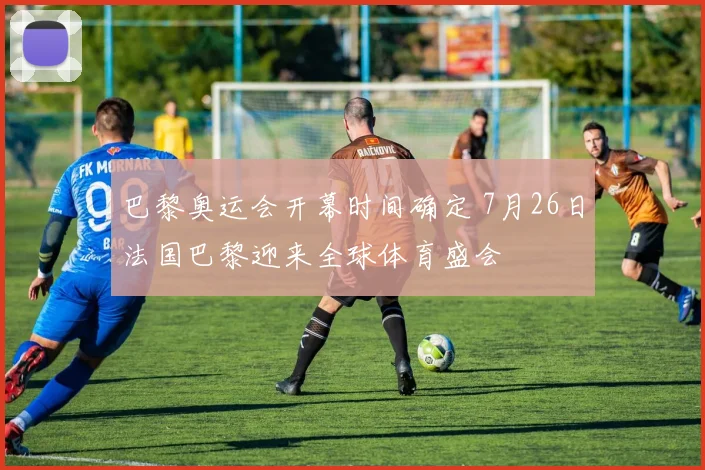 巴黎奥运会开幕时间确定 7月26日法国巴黎迎来全球体育盛会