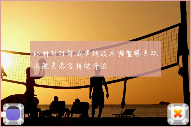 比利时对阵俄罗斯战术调整曝光双方胜负悬念持续升温