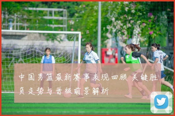 中国男篮最新赛事表现回顾 关键胜负走势与晋级前景解析