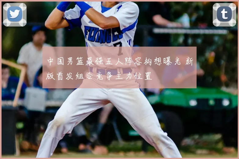 中国男篮最强五人阵容构想曝光 新版首发组合竞争主力位置