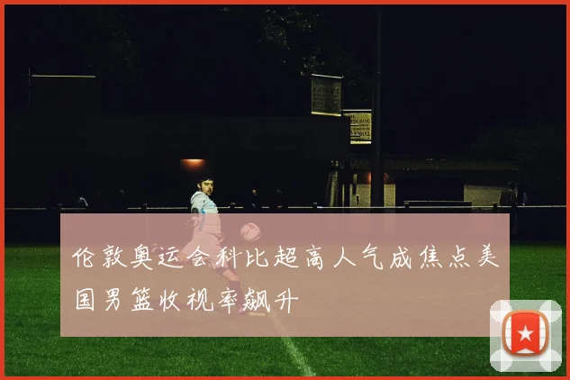 伦敦奥运会科比超高人气成焦点美国男篮收视率飙升