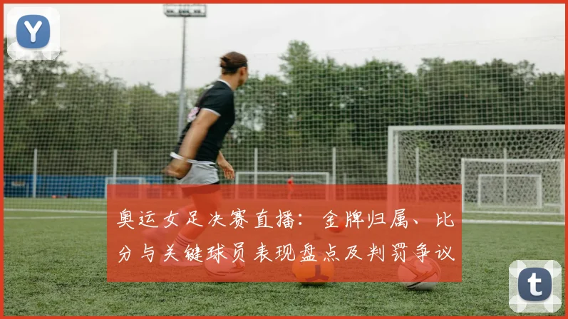 奥运女足决赛直播：金牌归属、比分与关键球员表现盘点及判罚争议