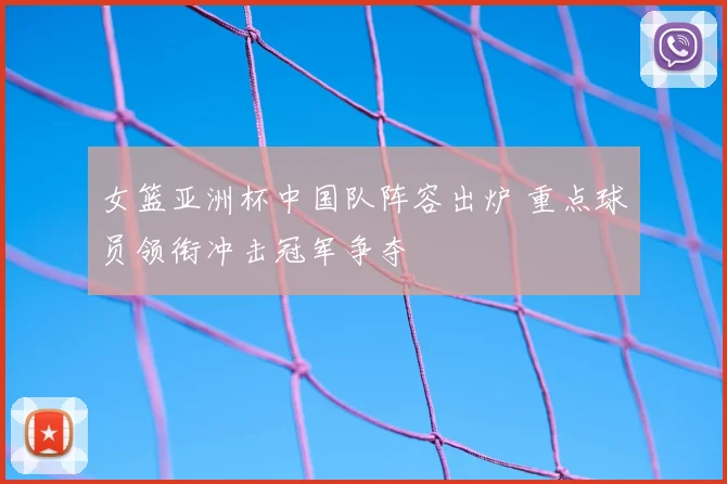 女篮亚洲杯中国队阵容出炉 重点球员领衔冲击冠军争夺