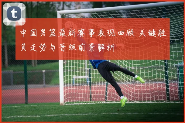 中国男篮最新赛事表现回顾 关键胜负走势与晋级前景解析