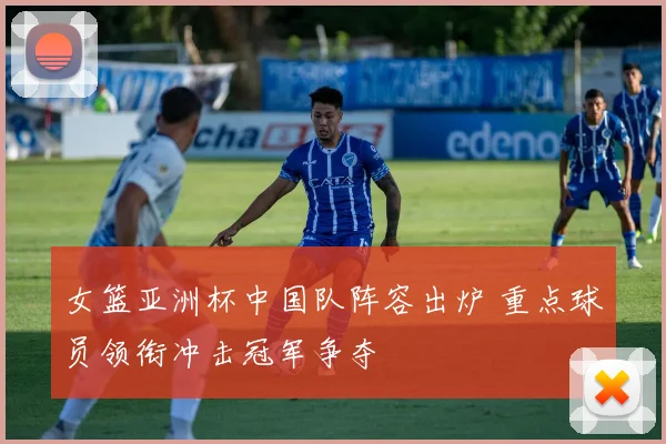 女篮亚洲杯中国队阵容出炉 重点球员领衔冲击冠军争夺