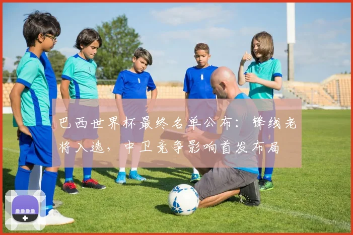 巴西世界杯最终名单公布：锋线老将入选，中卫竞争影响首发布局