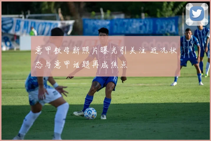 意甲教母新照片曝光引关注 近况状态与意甲话题再成焦点