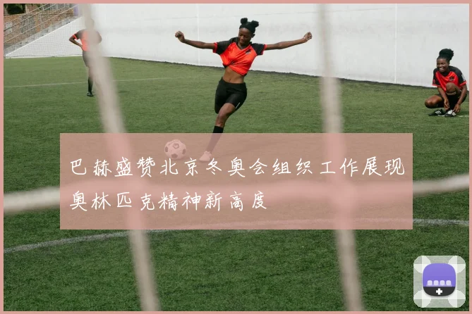 巴赫盛赞北京冬奥会组织工作展现奥林匹克精神新高度