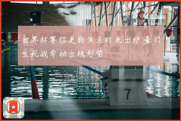 世界杯赛程更新焦点对决出炉 豪门生死战牵动出线形势