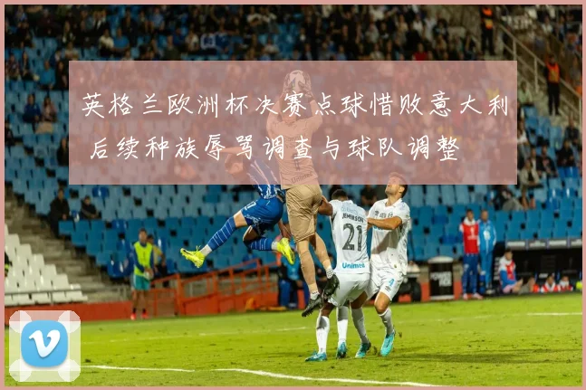 英格兰欧洲杯决赛点球惜败意大利 后续种族辱骂调查与球队调整