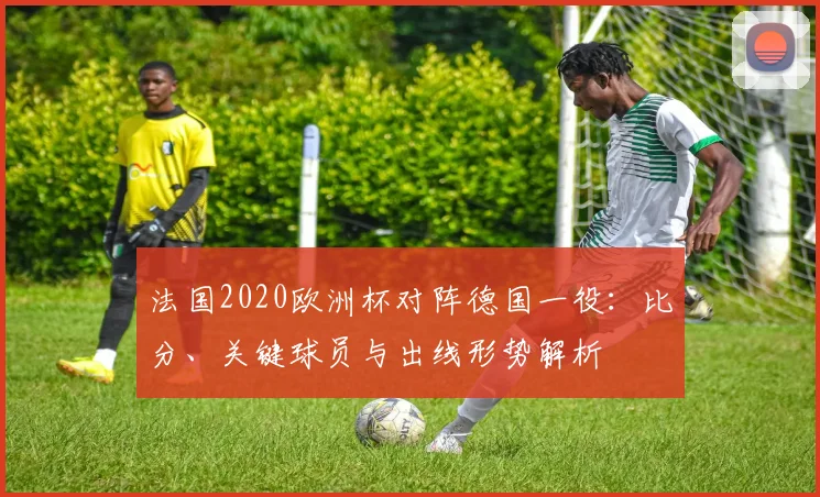 法国2020欧洲杯对阵德国一役：比分、关键球员与出线形势解析
