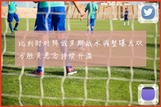 比利时对阵俄罗斯战术调整曝光双方胜负悬念持续升温