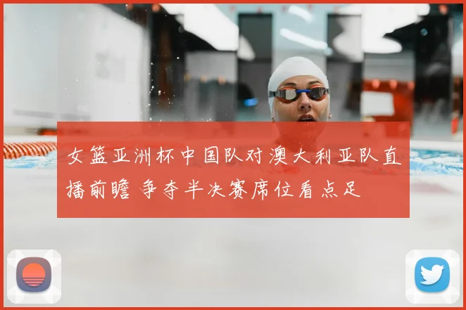 女篮亚洲杯中国队对澳大利亚队直播前瞻 争夺半决赛席位看点足