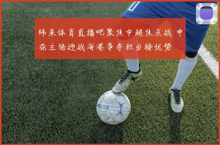 纬来体育直播吧聚焦中超焦点战 申花主场迎战海港争夺积分榜优势