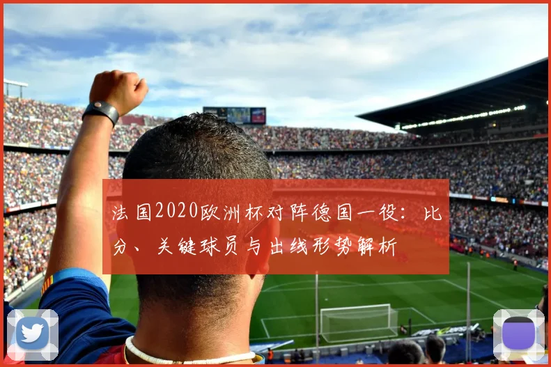 法国2020欧洲杯对阵德国一役：比分、关键球员与出线形势解析