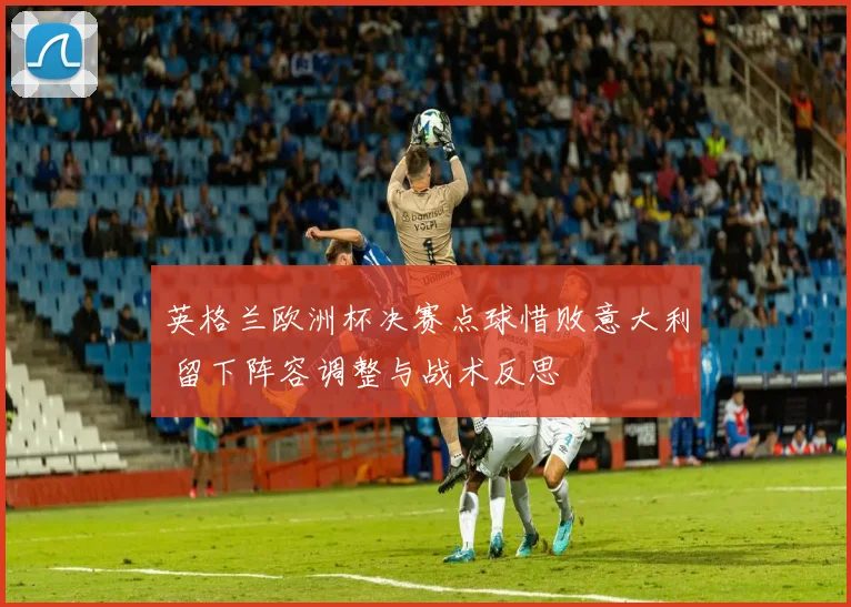 英格兰欧洲杯决赛点球惜败意大利 留下阵容调整与战术反思