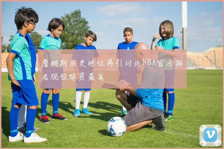 詹姆斯历史地位再引讨论NBA官方排名现役球员最高