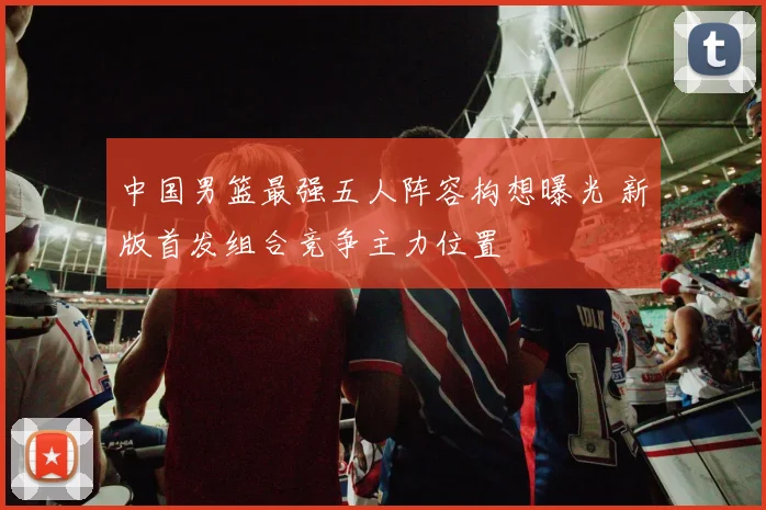 中国男篮最强五人阵容构想曝光 新版首发组合竞争主力位置