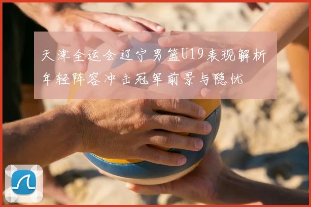 天津全运会辽宁男篮U19表现解析 年轻阵容冲击冠军前景与隐忧