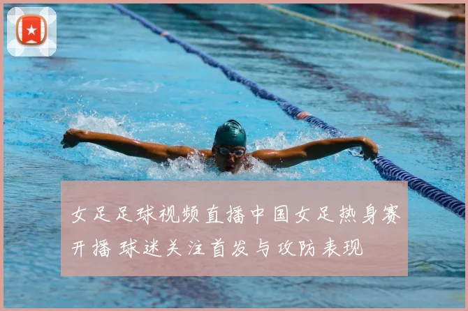 女足足球视频直播中国女足热身赛开播 球迷关注首发与攻防表现